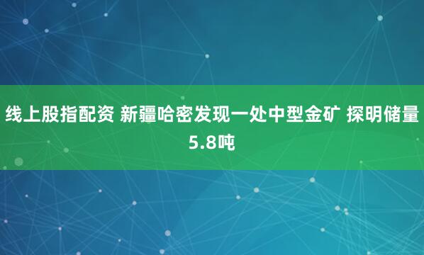 线上股指配资 新疆哈密发现一处中型金矿 探明储量5.8吨