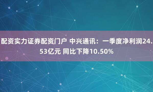 配资实力证券配资门户 中兴通讯：一季度净利润24.53亿元 同比下降10.50%