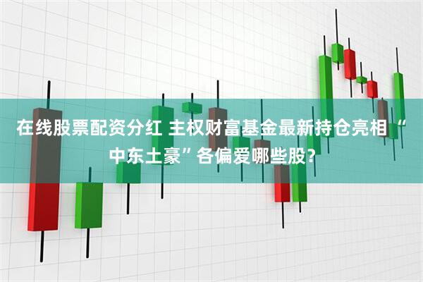 在线股票配资分红 主权财富基金最新持仓亮相 “中东土豪”各偏爱哪些股？