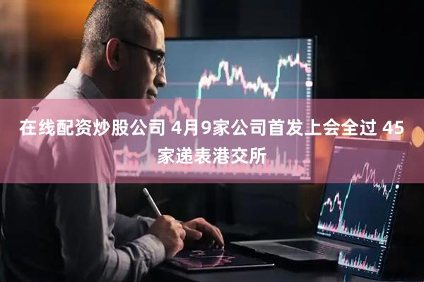 在线配资炒股公司 4月9家公司首发上会全过 45家递表港交所