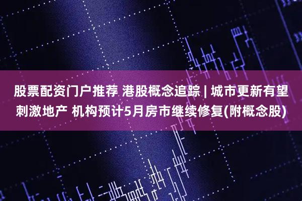 股票配资门户推荐 港股概念追踪 | 城市更新有望刺激地产 机构预计5月房市继续修复(附概念股)