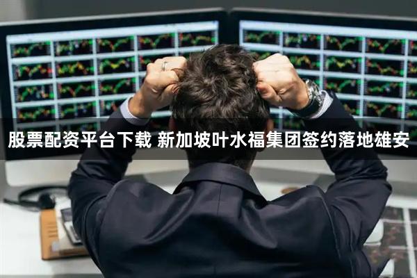 股票配资平台下载 新加坡叶水福集团签约落地雄安