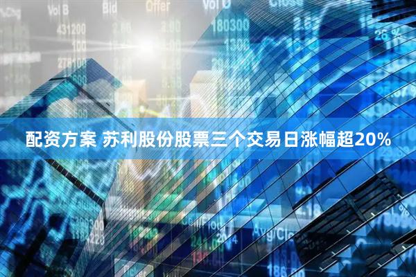 配资方案 苏利股份股票三个交易日涨幅超20%