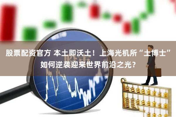 股票配资官方 本土即沃土！上海光机所“土博士”如何逆袭迎来世界前沿之光？