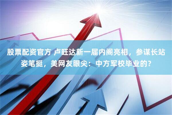 股票配资官方 卢旺达新一届内阁亮相，参谋长站姿笔挺，美网友眼尖：中方军校毕业的？