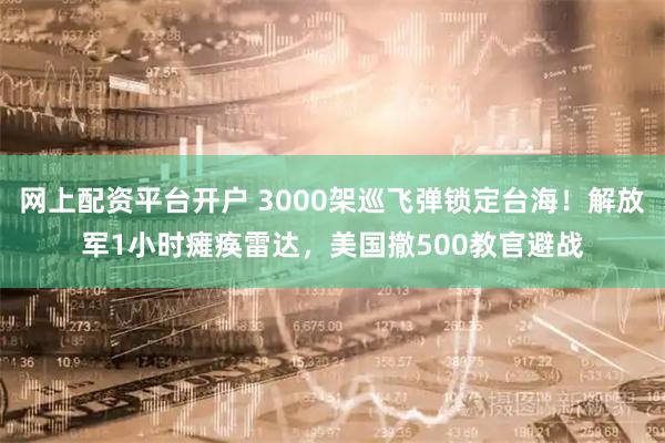 网上配资平台开户 3000架巡飞弹锁定台海！解放军1小时瘫痪雷达，美国撤500教官避战