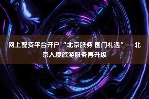 网上配资平台开户 “北京服务 国门礼遇”——北京入境旅游服务再升级