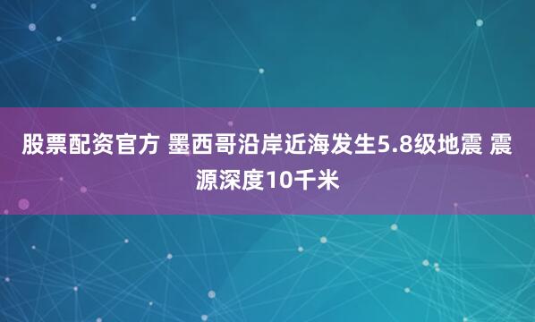 股票配资官方 墨西哥沿岸近海发生5.8级地震 震源深度10千米