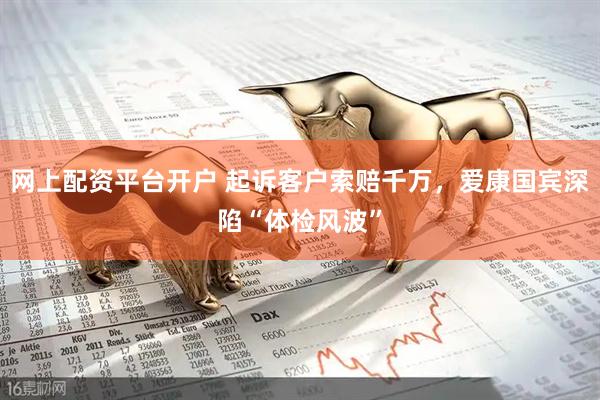网上配资平台开户 起诉客户索赔千万，爱康国宾深陷“体检风波”