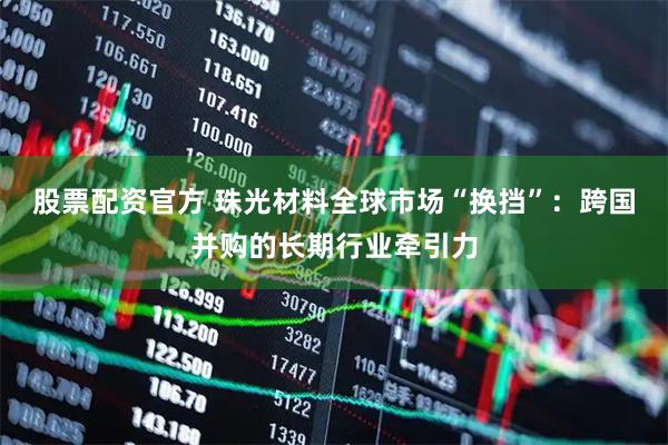 股票配资官方 珠光材料全球市场“换挡”：跨国并购的长期行业牵引力
