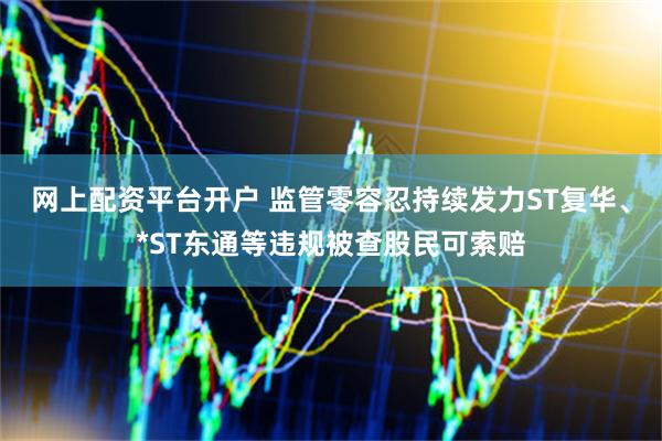 网上配资平台开户 监管零容忍持续发力ST复华、*ST东通等违规被查股民可索赔