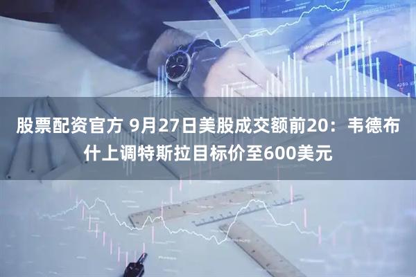 股票配资官方 9月27日美股成交额前20：韦德布什上调特斯拉目标价至600美元