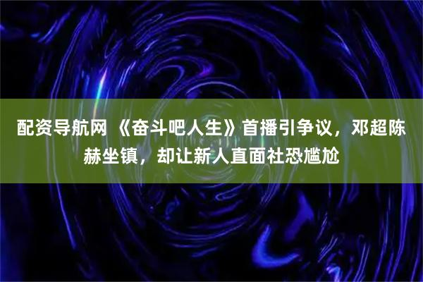 配资导航网 《奋斗吧人生》首播引争议，邓超陈赫坐镇，却让新人直面社恐尴尬
