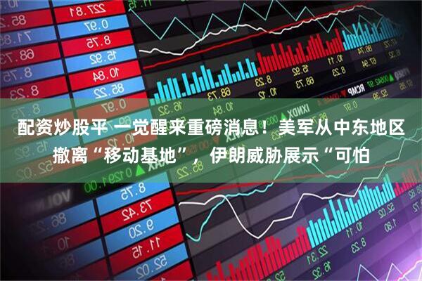 配资炒股平 一觉醒来重磅消息！美军从中东地区撤离“移动基地”，伊朗威胁展示“可怕