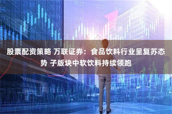 股票配资策略 万联证券：食品饮料行业呈复苏态势 子版块中软饮料持续领跑