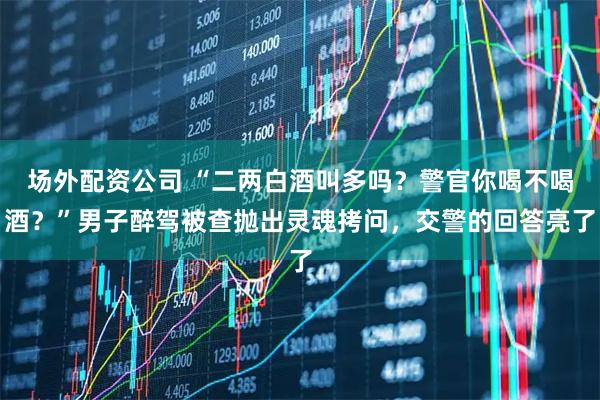 场外配资公司 “二两白酒叫多吗？警官你喝不喝酒？”男子醉驾被查抛出灵魂拷问，交警的回答亮了