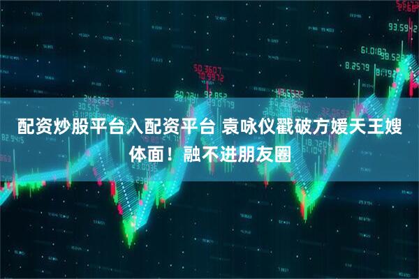 配资炒股平台入配资平台 袁咏仪戳破方媛天王嫂体面！融不进朋友圈