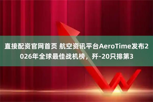 直接配资官网首页 航空资讯平台AeroTime发布2026年全球最佳战机榜，歼-20只排第3