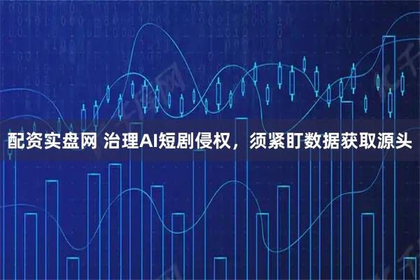 配资实盘网 治理AI短剧侵权，须紧盯数据获取源头