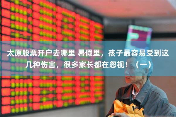 太原股票开户去哪里 暑假里，孩子最容易受到这几种伤害，很多家长都在忽视！（一）