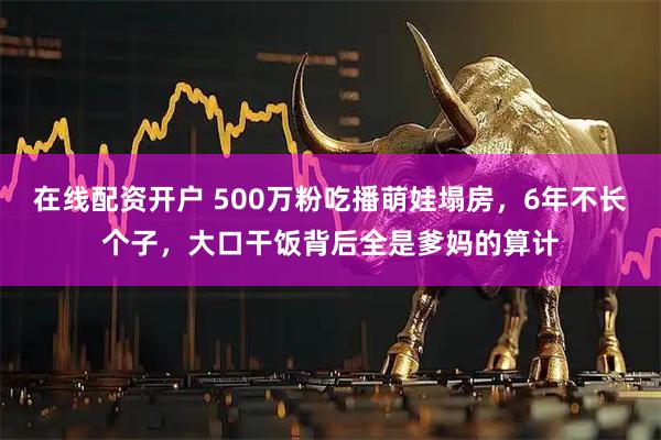在线配资开户 500万粉吃播萌娃塌房，6年不长个子，大口干饭背后全是爹妈的算计