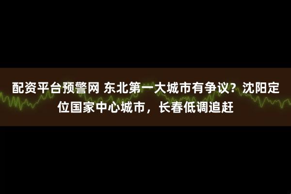 配资平台预警网 东北第一大城市有争议？沈阳定位国家中心城市，长春低调追赶