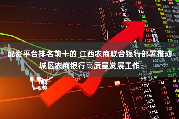 配资平台排名前十的 江西农商联合银行部署推动城区农商银行高质量发展工作