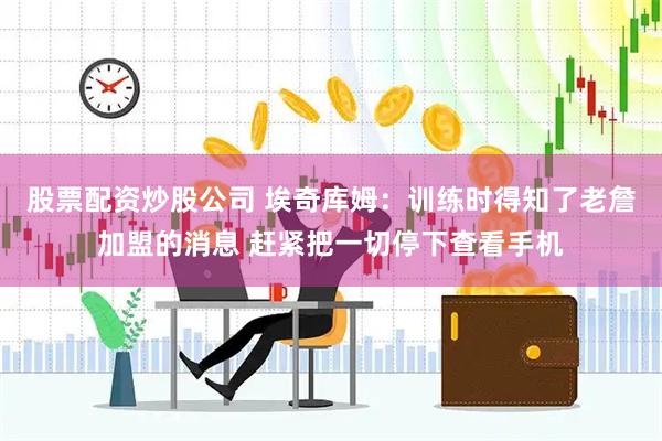 股票配资炒股公司 埃奇库姆：训练时得知了老詹加盟的消息 赶紧把一切停下查看手机