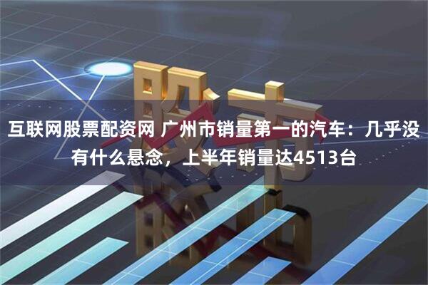 互联网股票配资网 广州市销量第一的汽车：几乎没有什么悬念，上半年销量达4513台