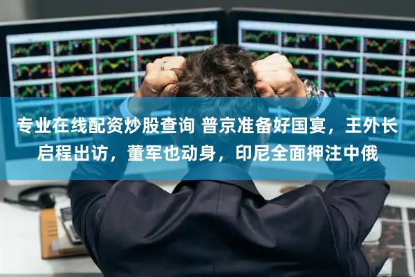 专业在线配资炒股查询 普京准备好国宴，王外长启程出访，董军也动身，印尼全面押注中俄