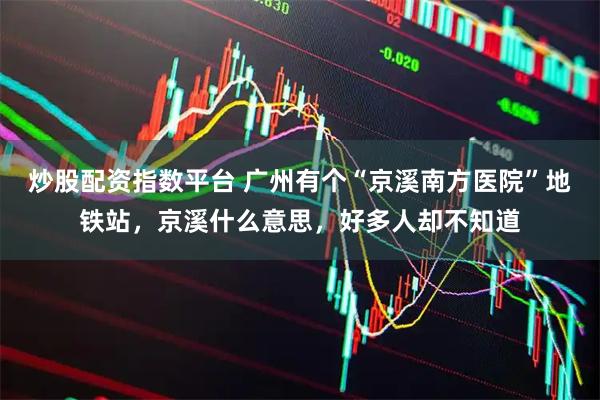 炒股配资指数平台 广州有个“京溪南方医院”地铁站，京溪什么意思，好多人却不知道