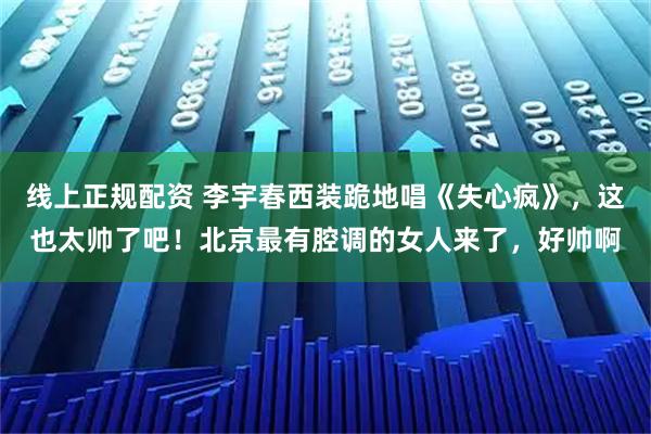 线上正规配资 李宇春西装跪地唱《失心疯》，这也太帅了吧！北京最有腔调的女人来了，好帅啊