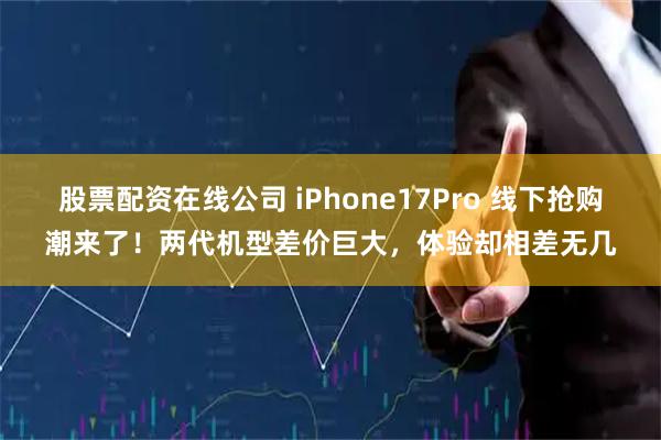 股票配资在线公司 iPhone17Pro 线下抢购潮来了！两代机型差价巨大，体验却相差无几