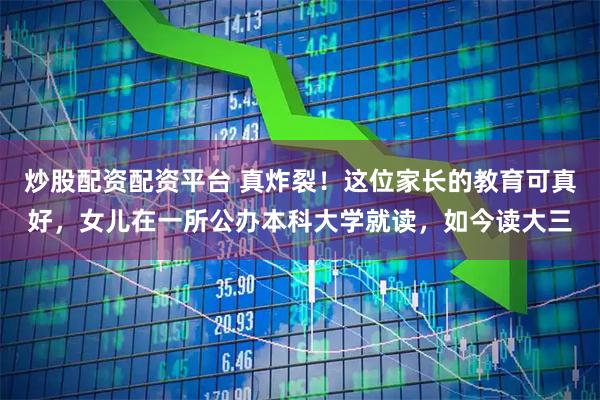 炒股配资配资平台 真炸裂！这位家长的教育可真好，女儿在一所公办本科大学就读，如今读大三