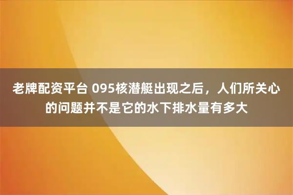 老牌配资平台 095核潜艇出现之后，人们所关心的问题并不是它的水下排水量有多大